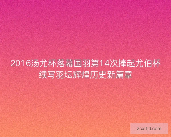 2016汤尤杯落幕国羽第14次捧起尤伯杯续写羽坛辉煌历史新篇章