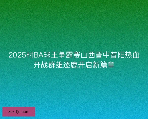 2025村BA球王争霸赛山西晋中昔阳热血开战群雄逐鹿开启新篇章