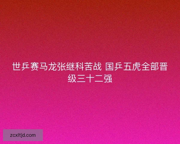 世乒赛马龙张继科苦战 国乒五虎全部晋级三十二强