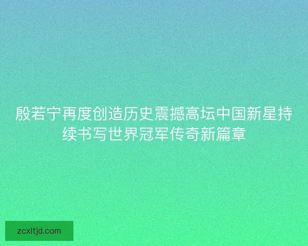 殷若宁再度创造历史震撼高坛中国新星持续书写世界冠军传奇新篇章