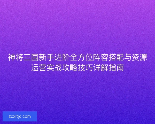 神将三国新手进阶全方位阵容搭配与资源运营实战攻略技巧详解指南