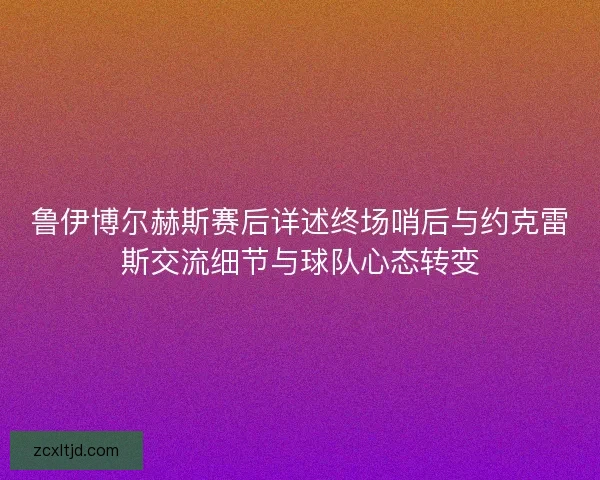 鲁伊博尔赫斯赛后详述终场哨后与约克雷斯交流细节与球队心态转变