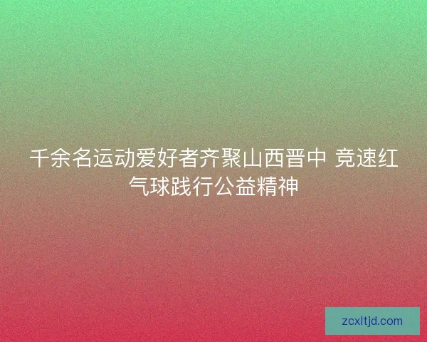 千余名运动爱好者齐聚山西晋中 竞速红气球践行公益精神