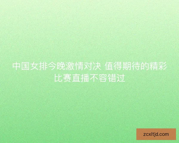 中国女排今晚激情对决 值得期待的精彩比赛直播不容错过