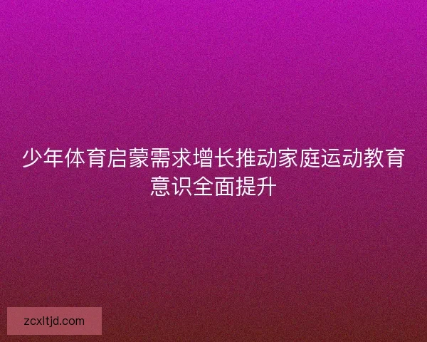 少年体育启蒙需求增长推动家庭运动教育意识全面提升