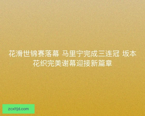 花滑世锦赛落幕 马里宁完成三连冠 坂本花织完美谢幕迎接新篇章