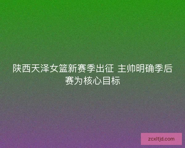 陕西天泽女篮新赛季出征 主帅明确季后赛为核心目标