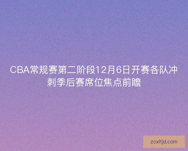 CBA常规赛第二阶段12月6日开赛各队冲刺季后赛席位焦点前瞻